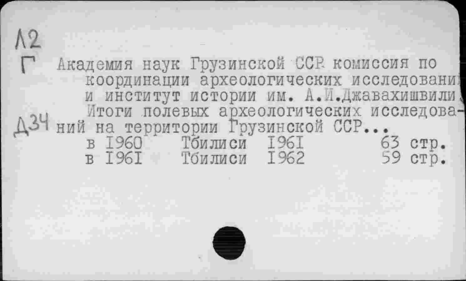 ﻿А2
Г Академия наук Грузинской ССР- комиссия по координации археологических исследованиі и институт истории им. А.И.Джавахишвили! Итоги полевых археологических исследова-ДЗЧ ний на территории Грузинской ССР...
в I960 Тбилиси 1961	63 сто.
в 1961 Тбилиси 1962	59 стр.